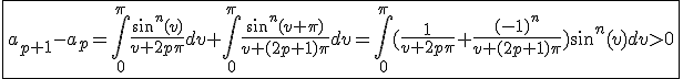 3$\fbox{a_{p+1}-a_p=\int_{0}^{\pi}\frac{sin^n(v)}{v+2p\pi}dv+\int_{0}^{\pi}\frac{sin^n(v+\pi)}{v+(2p+1)\pi}dv=\int_{0}^{\pi}(\frac{1}{v+2p\pi}+\frac{(-1)^n}{v+(2p+1)\pi})sin^n(v)dv>0}